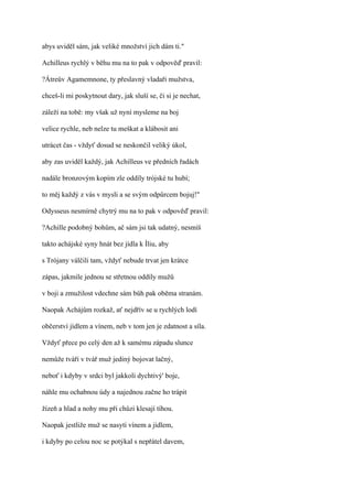 abys uviděl sám, jak veliké množství jich dám ti."

Achilleus rychlý v běhu mu na to pak v odpověď pravil:

?Átreův Agamemnone, ty přeslavný vladaři mužstva,

chceš-li mi poskytnout dary, jak sluší se, či si je nechat,

záleží na tobě: my však už nyní mysleme na boj

velice rychle, neb nelze tu meškat a klábosit ani

utrácet čas - vždyť dosud se neskončil veliký úkol,

aby zas uviděl každý, jak Achilleus ve předních řadách

nadále bronzovým kopím zle oddíly trójské tu hubí;

to měj každý z vás v mysli a se svým odpůrcem bojuj!"

Odysseus nesmírně chytrý mu na to pak v odpověď pravil:

?Achille podobný bohům, ač sám jsi tak udatný, nesmíš

takto achájské syny hnát bez jídla k Íliu, aby

s Trójany válčili tam, vždyť nebude trvat jen krátce

zápas, jakmile jednou se střetnou oddíly mužů

v boji a zmužilost vdechne sám bůh pak oběma stranám.

Naopak Achájům rozkaž, ať nejdřív se u rychlých lodí

občerství jídlem a vínem, neb v tom jen je zdatnost a síla.

Vždyť přece po celý den až k samému západu slunce

nemůže tváří v tvář muž jediný bojovat lačný,

neboť i kdyby v srdci byl jakkoli dychtivý' boje,

náhle mu ochabnou údy a najednou začne ho trápit

žízeň a hlad a nohy mu při chůzi klesají tíhou.

Naopak jestliže muž se nasytí vínem a jídlem,

i kdyby po celou noc se potýkal s nepřátel davem,
 