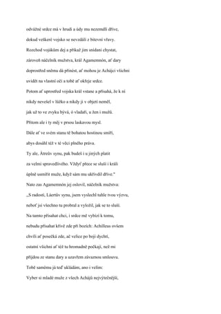 odvážné srdce má v hrudi a údy mu nezemdlí dříve,

dokud veškeré vojsko se nevzdálí z bitevní vřavy.

Rozchod vojákům dej a přikaž jim snídani chystat,

zároveň náčelník mužstva, král Agamemnón, ať dary

doprostřed sněmu dá přinést, ať mohou je Achájci všichni

uvidět na vlastní oči a tobě ať okřeje srdce.

Potom ať uprostřed vojska král vstane a přísahá, že k ní

nikdy nevešel v lůžko a nikdy ji v objetí neměl,

jak už to ve zvyku bývá, ó vladaři, u žen i mužů.

Přitom ale i ty měj v prsou laskavou mysl.

Dále ať ve svém stanu tě bohatou hostinou smíří,

abys dosáhl též v té věci plného práva.

Ty ale, Átreův synu, pak budeš i u jiných platit

za velmi spravedlivého. Vždyť přece se sluší i králi

úplně usmířit muže, když sám mu ukřivdil dříve."

Nato zas Agamemnón jej oslovil, náčelník mužstva:

,,S radostí, Láertův synu, jsem vyslechl tuhle tvou výzvu,

neboť jsi všechno tu probral a vyložil, jak se to sluší.

Na tamto přísahat chci, i srdce mě vybízí k tomu,

nebudu přísahat křivě zde při bozích: Achilleus ovšem

chvíli ať posečká zde, ač velice po boji dychtí,

ostatní všichni ať též tu hromadně počkají, než mi

přijdou ze stanu dary a uzavřem závaznou smlouvu.

Tobě samému já teď ukládám, ano i velím:

Vyber si mladé muže z všech Achájů nejvýtečnější,
 