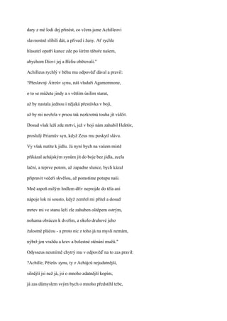 dary z mé lodi dej přinést, co včera jsme Achilleovi

slavnostně slíbili dát, a přived i ženy. Ať rychle

hlasatel opatří kance zde po širém táboře našem,

abychom Diovi jej a Héliu obětovali."

Achilleus rychlý v běhu mu odpověď dával a pravil:

?Přeslavný Átreův synu, náš vladaři Agamemnone,

o to se můžete jindy a s větším úsilím starat,

až by nastala jednou i nějaká přestávka v boji,

až by mi nevřela v prsou tak nezkrotná touha jít válčit.

Dosud však leží zde mrtví, jež v boji nám zahubil Hektór,

proslulý Priamův syn, když Zeus mu poskytl slávu.

Vy však nutíte k jídlu. Já nyní bych na vašem místě

přikázal achájským synům jít do boje bez jídla, zcela

lační, a teprve potom, až zapadne slunce, bych kázal

připravit večeři skvělou, až pomstíme potupu naši.

Mně aspoň milým hrdlem dřív neprojde do těla ani

nápoje lok ni sousto, když zemřel mi přítel a dosud

mrtev mi ve stanu leží zle zahuben oštěpem ostrým,

nohama obrácen k dveřím, a okolo druhové jeho

žalostně pláčou - a proto nic z toho já na mysli nemám,

nýbrž jen vraždu a krev a bolestné sténání mužů."

Odysseus nesmírně chytrý mu v odpověď na to zas pravil:

?Achille, Péleův synu, ty z Achájců nejudatnější,

silnější jsi než já, jsi o mnoho zdatnější kopím,

já zas důmyslem svým bych o mnoho předstihl tebe,
 