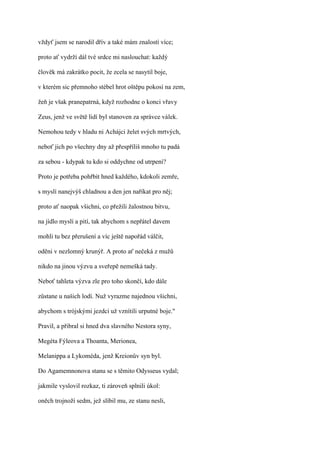 vždyť jsem se narodil dřív a také mám znalostí více;

proto ať vydrží dál tvé srdce mi naslouchat: každý

člověk má zakrátko pocit, že zcela se nasytil boje,

v kterém sic přemnoho stébel hrot oštěpu pokosí na zem,

žeň je však pranepatrná, když rozhodne o konci vřavy

Zeus, jenž ve světě lidí byl stanoven za správce válek.

Nemohou tedy v hladu ni Achájci želet svých mrtvých,

neboť jich po všechny dny až přespříliš mnoho tu padá

za sebou - kdypak tu kdo si oddychne od utrpení?

Proto je potřeba pohřbít hned každého, kdokoli zemře,

s myslí nanejvýš chladnou a den jen naříkat pro něj;

proto ať naopak všichni, co přežili žalostnou bitvu,

na jídlo myslí a pití, tak abychom s nepřátel davem

mohli tu bez přerušení a víc ještě napořád válčit,

oděni v nezlomný krunýř. A proto ať nečeká z mužů

nikdo na jinou výzvu a sveřepě nemešká tady.

Neboť tahleta výzva zle pro toho skončí, kdo dále

zůstane u našich lodí. Nuž vyrazme najednou všichni,

abychom s trójskými jezdci už vznítili urputné boje."

Pravil, a přibral si hned dva slavného Nestora syny,

Megéta Fýleova a Thoanta, Merionea,

Melanippa a Lykoméda, jenž Kreionův syn byl.

Do Agamemnonova stanu se s těmito Odysseus vydal;

jakmile vyslovil rozkaz, ti zároveň splnili úkol:

oněch trojnoží sedm, jež slíbil mu, ze stanu nesli,
 