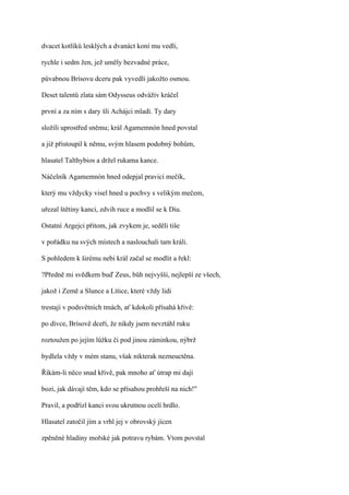 dvacet kotlíků lesklých a dvanáct koní mu vedli,

rychle i sedm žen, jež uměly bezvadné práce,

půvabnou Brísovu dceru pak vyvedli jakožto osmou.

Deset talentů zlata sám Odysseus odváživ kráčel

první a za ním s dary šli Achájci mladí. Ty dary

složili uprostřed sněmu; král Agamemnón hned povstal

a již přistoupil k němu, svým hlasem podobný bohům,

hlasatel Talthybios a držel rukama kance.

Náčelník Agamemnón hned odepjal pravicí mečík,

který mu vždycky visel hned u pochvy s velikým mečem,

uřezal štětiny kanci, zdvih ruce a modlil se k Diu.

Ostatní Argejci přitom, jak zvykem je, seděli tiše

v pořádku na svých místech a naslouchali tam králi.

S pohledem k širému nebi král začal se modlit a řekl:

?Předně mi svědkem buď Zeus, bůh nejvyšší, nejlepší ze všech,

jakož i Země a Slunce a Lítice, které vždy lidi

trestají v podsvětních tmách, ať kdokoli přísahá křivě:

po dívce, Brísově dceři, že nikdy jsem nevztáhl ruku

roztoužen po jejím lůžku či pod jinou záminkou, nýbrž

bydlela vždy v mém stanu, však nikterak nezneuctěna.

Říkám-li něco snad křivě, pak mnoho ať útrap mi dají

bozi, jak dávají těm, kdo se přísahou prohřeší na nich!"

Pravil, a podřízl kanci svou ukrutnou ocelí hrdlo.

Hlasatel zatočil jím a vrhl jej v obrovský jícen

zpěněné hladiny mořské jak potravu rybám. Vtom povstal
 