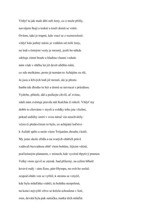 Vždyť tu jak malé děti neb ženy, co o muže přišly,

navzájem lkají a teskní a touží domů se vrátit.

Ovšem, také je trapné, kdo vrací se z rozmrzelosti:

vždyť kdo jediný měsíc je vzdálen od milé ženy,

na lodi s četnými vesly je mrzutý, jestli ho někde

zdržuje zimní bouře a hladina vlnami vzdutá:

nám však v oběhu let již devět uběhlo roků,

co zde meškáme; proto já nemám to Achájům za zlé,

že jsou u křivých lodí již mrzutí, ale je přesto

hanba tak dlouho tu být a domů se navracet s prázdnou.

Vydržte, přátelé, dál a počkejte chvíli, ať zvíme,

zdali nám zvěstuje pravdu náš Kalchás či nikoli. Vždyť my

dobře to chováme v mysli a svědky toho jste všichni,

pokud sudičky smrti v svou náruč vás neuchvátily:

včera či předevčírem to bylo, co achájské loďstvo

k Aulidě spělo a neslo všem Trójanům zhoubu i králi.

My jsme okolo zřídla a na svatých oltářích právě

vzdávali bezvadnou oběť všem bohům, žijícím věčně,

pod krásným platanem, v místech, kde vyvěral třpytivý pramen.

Velký vtom zjevil se zázrak: had příšerný, na celém hřbetě

krvavě rudý - sám Zeus, pán Olympu, na svět ho seslal;

zespod oltáře ven se vyřítil, k stromu se vztyčil,

kde byla mláďátka vrabčí, ta holátka neopeřená,

na konci nejvyšší větve se krčela schoulena v listí,

osm, devátá byla pak samička, matka těch mláďat.
 
