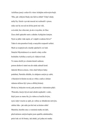 Achilleus jasný a mluvil k všem Achájům milovným bojů:

?Die, jak velkými bludy nás lidi tu stíháš! Vždyť nikdy

nebyl by Átreův syn tak mocně mi rozbouřil v prsou

srdce ani by nevzal mi dívku proti mé vůli,

svévolně, bez slitování, já ale si myslím, že Otec

Zeus chtěl způsobit smrt a záhubu Achájcům četným.

Nyní se jděte však najíst, ať vzápětí svedeme bitvu!"

Takto k nim promluvil tedy a narychlo rozpustil schůzi.

Muži se rozptylovali a každý spěchal k své lodi.

Stateční Myrmidonové se starali o dary svého

božského Achillea a nesli je k vládcově lodi.

Ve stanu složili je a ženám kázali sednout,

potom druhové statní mu do stáda zahnali koně.

Jakmile Brísova dcera, vším zlaté bohyni lásky

podobná, Patrokla zhlédla, že oštěpem ostrým je zabit,

s hlasitým kvílením na něj se vrhla a začla si drásat

rukama něžnou šíji i prsa a obličej krásný.

Dívka ta, bohyním rovná, pak pronesla v žalostném pláči:

?Patrokle, kterýs býval mně ubohé nejdražší v srdci,

když jsem ze stanu šla, já s tebou se loučila živým,

nyní, když vracím se zpět, já s tebou se shledávám mrtvým,

záštito lidu - jak stále jen bol mě za bolem stíhá!

Manžela, kterého otec a vznešená matka mi dali,

před městem ostrým kopím jsem spatřila zahubeného;

právě tak své tři bratry, tak drahé, jež jedna mi matka
 