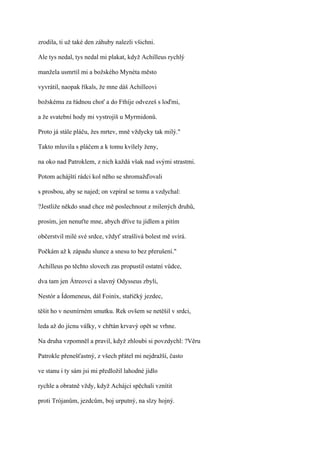 zrodila, ti už také den záhuby nalezli všichni.

Ale tys nedal, tys nedal mi plakat, když Achilleus rychlý

manžela usmrtil mi a božského Mynéta město

vyvrátil, naopak říkals, že mne dáš Achilleovi

božskému za řádnou choť a do Fthíje odvezeš s loďmi,

a že svatební hody mi vystrojíš u Myrmidonů.

Proto já stále pláču, žes mrtev, mně vždycky tak milý."

Takto mluvila s pláčem a k tomu kvílely ženy,

na oko nad Patroklem, z nich každá však nad svými strastmi.

Potom achájští rádci kol něho se shromažďovali

s prosbou, aby se najed; on vzpíral se tomu a vzdychal:

?Jestliže někdo snad chce mě poslechnout z milených druhů,

prosím, jen nenuťte mne, abych dříve tu jídlem a pitím

občerstvil milé své srdce, vždyť strašlivá bolest mě svírá.

Počkám až k západu slunce a snesu to bez přerušení."

Achilleus po těchto slovech zas propustil ostatní vůdce,

dva tam jen Átreovci a slavný Odysseus zbyli,

Nestór a Ídomeneus, dál Foiníx, stařičký jezdec,

těšit ho v nesmírném smutku. Rek ovšem se netěšil v srdci,

leda až do jícnu války, v chřtán krvavý opět se vrhne.

Na druha vzpomněl a pravil, když zhloubi si povzdychl: ?Věru

Patrokle přenešťastný, z všech přátel mi nejdražší, často

ve stanu i ty sám jsi mi předložil lahodné jídlo

rychle a obratně vždy, když Achájci spěchali vznítit

proti Trójanům, jezdcům, boj urputný, na slzy hojný.
 