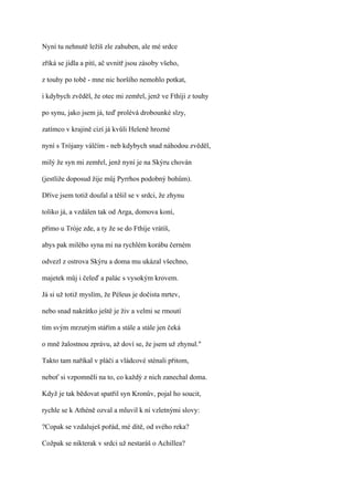 Nyní tu nehnutě ležíš zle zahuben, ale mé srdce

zříká se jídla a pití, ač uvnitř jsou zásoby všeho,

z touhy po tobě - mne nic horšího nemohlo potkat,

i kdybych zvěděl, že otec mi zemřel, jenž ve Fthíji z touhy

po synu, jako jsem já, teď prolévá drobounké slzy,

zatímco v krajině cizí já kvůli Heleně hrozné

nyní s Trójany válčím - neb kdybych snad náhodou zvěděl,

milý že syn mi zemřel, jenž nyní je na Skýru chován

(jestliže doposud žije můj Pyrrhos podobný bohům).

Dříve jsem totiž doufal a těšil se v srdci, že zhynu

toliko já, a vzdálen tak od Arga, domova koní,

přímo u Tróje zde, a ty že se do Fthíje vrátíš,

abys pak milého syna mi na rychlém korábu černém

odvezl z ostrova Skýru a doma mu ukázal všechno,

majetek můj i čeleď a palác s vysokým krovem.

Já si už totiž myslím, že Péleus je dočista mrtev,

nebo snad nakrátko ještě je živ a velmi se rmoutí

tím svým mrzutým stářím a stále a stále jen čeká

o mně žalostnou zprávu, až doví se, že jsem už zhynul."

Takto tam naříkal v pláči a vládcové sténali přitom,

neboť si vzpomněli na to, co každý z nich zanechal doma.

Když je tak bědovat spatřil syn Kronův, pojal ho soucit,

rychle se k Athéně ozval a mluvil k ní vzletnými slovy:

?Copak se vzdaluješ pořád, mé dítě, od svého reka?

Cožpak se nikterak v srdci už nestaráš o Achillea?
 