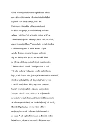 U lodí zahnutých vzhůru tam vepředu sedí a kvílí

pro svého milého druha. Už ostatní odešli všichni

najíst se, a jen on se zdržuje jídla a pití.

Proto mu rychle nektar a líbeznou ambrosii

do prsou nakapat jdi, ať dále se netrápí hladem."

Athénu vznítil tou řečí, ač toužila po tom už dříve.

Vzduchem se spustila z nebe jak sokol širokých křídel,

dravec to ostrého hlasu. Vtom Achájci po jídle hned se

v táboře ozbrojovali. A zatím Athéna vkápla

Achillu do prsou nektar a líbeznou ambrosii,

aby mu dotěrný hlad pak do údů nevnikl. Sama

na Olymp odešla zas v dům bytelný mocného otec.

Z lodního tábora ven šik Danaů proudem se valil.

Tak jako sněhové vločky se z oblohy snášejí hustě,

když je bůh Boreás žene, jenž v průzračném vzduchu se rodí,

stejně se tehdy i přilby, tak třpytivé zářícím kovem,

z korábů hrnuly hustě, i štíty vypouklé vprostřed,

krunýře ze silných plátů a z jasanu hlazená kopí.

Stoupala záře až k nebi, zem celá se rozjasňovala

od lesku kovových zbraní, zněl dupot pod kroky mužů;

Achilleus uprostřed svých si oblékal výzbroj, rek božský.

Hlasitě skřípal zuby a oči mu svítily v hlavě

tak jako plamene zář, žal nesnesitelný mu vnikal

do srdce. A jak soptil zle rozkacen na Trójské, bral si

božské dary, jež pracně mu umělec Héfaistos ukul:
 