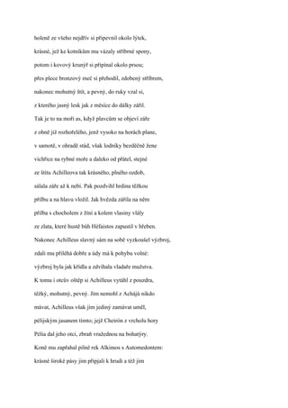 holeně ze všeho nejdřív si připevnil okolo lýtek,

krásné, jež ke kotníkům mu vázaly stříbrné spony,

potom i kovový krunýř si připínal okolo prsou;

přes plece bronzový meč si přehodil, zdobený stříbrem,

nakonec mohutný štít, a pevný, do ruky vzal si,

z kterého jasný lesk jak z měsíce do dálky zářil.

Tak je to na moři as, když plavcům se objeví záře

z ohně již rozhořelého, jenž vysoko na horách plane,

v samotě, v ohradě stád, však lodníky bezděčně žene

vichřice na rybné moře a daleko od přátel, stejné

ze štítu Achilleova tak krásného, plného ozdob,

sálala záře až k nebi. Pak pozdvihl hrdina těžkou

přilbu a na hlavu vložil. Jak hvězda zářila na něm

přilba s chocholem z žíní a kolem vlasiny vlály

ze zlata, které hustě bůh Héfaistos zapustil v hřeben.

Nakonec Achilleus slavný sám na sobě vyzkoušel výzbroj,

zdali mu přiléhá dobře a údy má k pohybu volné:

výzbroj byla jak křídla a zdvíhala vladaře mužstva.

K tomu i otcův oštěp si Achilleus vytáhl z pouzdra,

těžký, mohutný, pevný. Jím nemohl z Achájů nikdo

mávat, Achilleus však jím jediný zamávat uměl,

pélijským jasanem tímto; jejž Cheirón z vrcholu hory

Pélia dal jeho otci, zbraň vražednou na bohatýry.

Koně mu zapřahal pilně rek Alkimos s Automedontem:

krásné široké pásy jim připjali k hrudi a též jim
 
