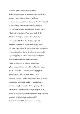 do huby vložili uzdu a otěže vázali vzadu

ke korbě skloubené pevně. Vtom vozataj uchopil lesklý,

do ruky vhodný bič a na vůz se vyšvihl hbitě

Automedón; hned za ním, již vyzbrojen, Achilleus vstoupil,

a svou výzbrojí zářil jak slunce z nebeských výšin.

Na koně od svého otce vtom Achilleus strašlivě vzkřikl:

?Balie můj a Xanthu, jež Podargé zrodila k slávě,

hleďte zachránit jinak a vrátit v danajský zástup

svého pána, až budem již válčení syti, a jen mě

nenechte na místě ležet jak mrtvého Patrokla mého!"

Na to mu zpode jha pravil kůň střelhbitý při běhu, Xanthos,

v zármutku nakloniv hlavu, až veškerá hříva mu spadla

z podušky pod jhem a dotkla se země po straně jařma

Héra bělostných paží dar lidské řeči mu dala:

?Jistě, Achille velký, tě spasíme, alespoň nyní,

přesto však záhuby den je ti nablízku. Vinni tím nejsme

my, leč veliký bůh a všemocný osud. Vždyť přece

pro náš pomalý běh a váhavost nesňali Trójští

mrtvému Patroklu z plecí tu nádhernou výzbroj, leč z bohů

ze všech nejvznešenější, syn Léty s krásnými vlasy,

zabil ho ve předních řadách a Hektoru propůjčil slávu.

My bychom o závod mohli i se samým Zefyrem běžet,

po pravdě nejobratnějším z všech ostatních. Tobě však určil

osud, aby tě bůh a bohatýr násilím zhubil."

Sotva to domluvil kůň, řeč zase mu Lítice vzaly.
 
