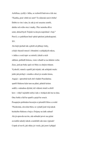 Achilleus, rychlý v běhu, se rozhorlil hněvem a řek mu:

?Xanthu, proč věštíš mi smrt? To nikterak není ti třeba!

Dobře to vím i sám, že zde je mi souzeno zemřít,

daleko od svého otce i matky. Přec nemohu dříve

ustat, dokud bych Trójské tu dosyta neprohnal v boji."

Pravil, a s pokřikem hnal vpřed spřežení jednokopytné.

XV.

Ale když prchali tak a přešli už příkop i kůly,

a když zhynuli mnozí i zbraněmi z achájských rukou,

v útěku u vozů teprv se mírnili, čekali u nich

zděšeni, pobledlí hrůzou, vtom vzbudil se na ídském vrchu

Zeus, jenž po boku spal své Héry se zlatým trůnem.

Vyskočil, stanul a spatřil jak trójské, tak achájské muže:

jedni jak prchají v zmatku a druzí je zezadu ženou,

Argejci - uprostřed nich zřel vladaře Poseidaóna;

spatřil Hektora ležet tam na pláni, přátelé kolem

seděli; s námahou dýchal, též vědomí ztratil a chrlil

krev - vždyť nejslabší nebyl, kdo z Achájců dal mu tu ránu.

Otec bohů a lidí ho spatřil a pojal ho soucit.

Posupným pohledem hrozným si přeměřil Héru a zvolal:

?Nezkrotná, zlovolná Héro, to vyřadil jistě tvůj úskok

božského Hektora z boje a Trójany na útěk zahnal!

Ale já opravdu nevím, zda nebudeš první zas pykat

za tenhle nekalý úskok a nesklidíš ode mne výprask!

Copak už nevíš, jak shůry jsi visela, jak jsem ti připjal
 