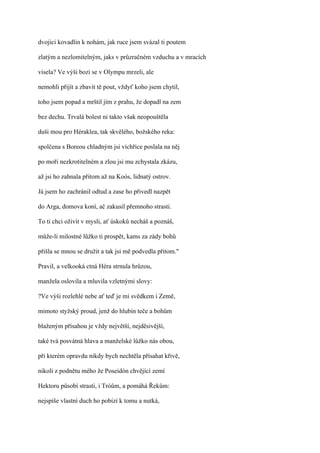 dvojici kovadlin k nohám, jak ruce jsem svázal ti poutem

zlatým a nezlomitelným, jaks v průzračném vzduchu a v mracích

visela? Ve výši bozi se v Olympu mrzeli, ale

nemohli přijít a zbavit tě pout, vždyť koho jsem chytil,

toho jsem popad a mrštil jím z prahu, že dopadl na zem

bez dechu. Trvalá bolest ni takto však neopouštěla

duši mou pro Héraklea, tak skvělého, božského reka:

spolčena s Boreou chladným jsi vichřice poslala na něj

po moři nezkrotitelném a zlou jsi mu zchystala zkázu,

až jsi ho zahnala přitom až na Koós, lidnatý ostrov.

Já jsem ho zachránil odtud a zase ho přivedl nazpět

do Arga, domova koní, ač zakusil přemnoho strasti.

To ti chci oživit v mysli, ať úskoků necháš a poznáš,

může-li milostné lůžko ti prospět, kams za zády bohů

přišla se mnou se družit a tak jsi mě podvedla přitom."

Pravil, a velkooká ctná Héra strnula hrůzou,

manžela oslovila a mluvila vzletnými slovy:

?Ve výši rozlehlé nebe ať teď je mi svědkem i Země,

mimoto styžský proud, jenž do hlubin teče a bohům

blaženým přísahou je vždy největší, nejděsivější,

také tvá posvátná hlava a manželské lůžko nás obou,

při kterém opravdu nikdy bych nechtěla přísahat křivě,

nikoli z podnětu mého že Poseidón chvějící zemí

Hektoru působí strasti, i Tróům, a pomáhá Řekům:

nejspíše vlastní duch ho pobízí k tomu a nutká,
 
