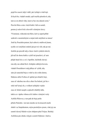pojal ho soucit, když viděl, jak Achájci u lodí trpí.

Já bych ho, vladaři mraků, spíš toužila přemluvit, aby

tam se on ubíral vždy, kam ty bys mu ukázal cestu."

Pravila Héra a otec všech bohů i lidí se usmál,

potom ji oslovil též a hovořil vzletnými slovy:

?Vznešená, velkooká má Héro, kéž ty aspoň příště

sedáváš s nesmrtelnými a stejné máš smýšlení se mnou!

Jistě by Poseidón potom, byti sebevíc směřoval jinam,

rychle své smýšlení změnil jak po tvé vůli, tak po mé.

Jestliže po pravdě tedy a beze všech vytáček mluvíš,

jdi teď do sboru bohů a vyřiď mé poselství, ať sem

přijde hned íris a s ní i Apollón, lučištník slavný:

ona aby zas odtud šla k Achájům oděným kovem,

vladaři Poseidónovi můj příkaz ať vyřídí, aby

sám již zanechal boje a vrátil se do svého domu;

Hektora zářící Foibos ať opětně povzbudí k boji,

zase ať vdechne mu sílu a zbaví ho bolestí, jež ho v

srdci teď týrají zle, a veškeré achájské vojsko

zase ať obrátí nazpět a způsobí zbabělý útěk,

takže se v úprku vrhnou až k lodím s četnými vesly

Achilla Péleovce, a ten pak do boje pošle

přítele Patrokla - ten tam mnoho sic kvetoucích mužů

zhubí i se Sarpédontem, mým proslulým synem, však jej zas

usmrtí slavný Hektór svým oštěpem před Trójou. Božský

Achilleus pro druha vzkypí a usmrtí Hektora v hněvu.
 