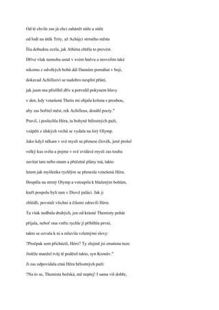 Od té chvíle zas já chci zahánět stále a stále

od lodí na útěk Tróy, až Achájci strmého města

Ília dobudou zcela, jak Athéna chtěla to provést.

Dříve však nemohu ustat v svém hněvu a nesvolím také

nikomu z odvěkých bohů dál Danaům pomáhat v boji,

dokavad Achilleovi se nadobro nesplní přání,

jak jsem mu přislíbil dřív a potvrdil pokynem hlavy

v den, kdy vznešená Thetis mi objala kolena s prosbou,

aby zas bořitel měst, rek Achilleus, dosáhl pocty."

Pravil, i poslechla Héra, ta bohyně bělostných paží,

vzápětí z ídských vrchů se vydala na širý Olymp.

Jako když někam v své mysli se přenese člověk, jenž prošel

velký kus světa a pojme v své zvídavé mysli zas touhu

zavítat tam nebo onam a přečetné plány má, takto

letem jak myšlenka rychlým se přenesla vznešená Héra.

Dospěla na strmý Olymp a vstoupila k blaženým bohům,

kteří pospolu byli tam v Diově paláci. Jak ji

zhlédli, povstali všichni a číšemi zdravili Héru.

Ta však nedbala druhých, jen od krásné Themisty pohár

přijala, neboť ona vstříc rychle jí přiběhla první,

takto se ozvala k ni a mluvila vzletnými slovy:

?Pročpak sem přicházíš, Héro? Ty zřejmě jsi zmatena tuze.

Jistěže manžel tvůj tě poděsil takto, syn Kronův."

Jí zas odpovídala ctná Héra bělostných paží:

?Na to se, Themista božská, mě neptej! I sama víš dobře,
 