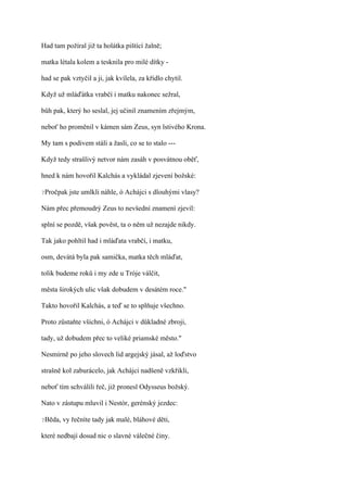 Had tam požíral již ta holátka pištící žalně;

matka létala kolem a tesknila pro milé dítky -

had se pak vztyčil a ji, jak kvílela, za křídlo chytil.

Když už mláďátka vrabčí i matku nakonec sežral,

bůh pak, který ho seslal, jej učinil znamením zřejmým,

neboť ho proměnil v kámen sám Zeus, syn lstivého Krona.

My tam s podivem stáli a žasli, co se to stalo ---

Když tedy strašlivý netvor nám zasáh v posvátnou oběť,

hned k nám hovořil Kalchás a vykládal zjevení božské:

?Pročpak   jste umlkli náhle, ó Achájci s dlouhými vlasy?

Nám přec přemoudrý Zeus to nevšední znamení zjevil:

splní se pozdě, však pověst, ta o něm už nezajde nikdy.

Tak jako pohltil had i mláďata vrabčí, i matku,

osm, devátá byla pak samička, matka těch mláďat,

tolik budeme roků i my zde u Tróje válčit,

města širokých ulic však dobudem v desátém roce."

Takto hovořil Kalchás, a teď se to splňuje všechno.

Proto zůstaňte všichni, ó Achájci v důkladné zbroji,

tady, už dobudem přec to veliké priamské město."

Nesmírně po jeho slovech lid argejský jásal, až loďstvo

strašně kol zaburácelo, jak Achájci nadšeně vzkřikli,

neboť tím schválili řeč, již pronesl Odysseus božský.

Nato v zástupu mluvil i Nestór, gerénský jezdec:

?Běda,   vy řečníte tady jak malé, bláhové děti,

které nedbají dosud nic o slavné válečné činy.
 