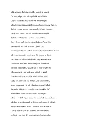 jaký že jeho je duch, jak nevlídný, nesmírně zpupný.

Dej zase pokyn všem zde v paláci k hostině řádné.

Uslyšíš o tom i tak mezi všemi zde nesmrtelnými,

jakou to vzkazuje Zeus věc hroznou, však myslím, že všem by

duch se radovat nemoh, všem smrtelným lidem i bohům,

kdyby snad někdo i teď zde hodoval s veselou myslí."

To tedy sdělila bohům a sedla si vznešená Héra.

Bozi v Diově sídle hned vzplanuli hněvem. Vtom Héra

rty se usmála sic, však nemohla vyjasnit čelo

nad tmavým obrvím. V zlosti pak mluvila ke všem: ?Jsme bloudi,

když v své nemoudré mysli se na Dia chceme tu zlobit.

Nebo snad dychtíme všichni i nyní ho pokrotit zblízka

slovem neb silou; však Zeus, ten opodál sedí a nás si

nevšímá, o nás nedbá, vždyť tvrdí, že z odvěkých bohů

silou a statností svou je zřetelně nejlepší ze všech.

Proto jen vydržte to. co zlého vám každému sešle!

Vždyť jak já myslím, teď právě i Area neštěstí stihlo,

neboť mu zahynul syn zde v šarvátce, nejdražší z lidí,

Askalafos, jejž nazývá vlastním sám obrovský Arés."

Pravila Héra, vtom Arés se dlaněma otevřenýma

udeřil do svěžích stehen a mluvil k nim s bolestným nářkem:

,,Teď mi už nemějte za zlé vy bohové v olympských sídlech,

půjdu-li k achájským lodím a pomstím smrt svého syna,

i kdyby určil mi osud být zasažen Diovým bleskem,

společně s mrtvými těly tam ležet pak v krvi a prachu."
 