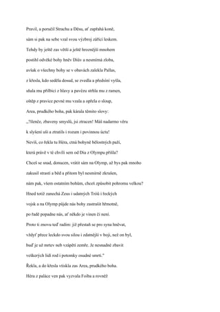 Pravil, a poručil Strachu a Děsu, ať zapřahá koně,

sám si pak na sebe vzal svou výzbroj zářící leskem.

Tehdy by ještě zas větší a ještě hroznější mnohem

postihl odvěké bohy hněv Diův a nesmírná zloba,

avšak o všechny bohy se v obavách zalekla Pallas,

z křesla, kdo seděla dosud, se zvedla a předsíní vyšla,

sňala mu přilbici z hlavy a pavézu strhla mu z ramen,

oštěp z pravice pevné mu vzala a opřela o sloup,

Area, prudkého boha, pak kárala těmito slovy:

,,?ílenče, zbaveny smyslů, jsi ztracen! Máš nadarmo věru

k slyšení uši a ztratils i rozum i povinnou úctu!

Nevíš, co řekla tu Héra, ctná bohyně bělostných paží,

která právě v té chvíli sem od Dia z Olympu přišla?

Chceš se snad, donucen, vrátit sám na Olymp, až bys pak mnoho

zakusil strastí a běd a přitom byl nesmírně zkrušen,

nám pak, všem ostatním bohům, chceš způsobit pohromu velkou?

Hned totiž zanechá Zeus i udatných Tróů i řeckých

vojsk a na Olymp půjde nás bohy zastrašit hřmotně,

po řadě popadne nás, ať někdo je vinen či není.

Proto ti znovu teď radím: již přestaň se pro syna hněvat,

vždyť přece leckdo svou silou i zdatnější v boji, než on byl,

buď je už mrtev neb vzápětí zemře. Je nesnadné zbavit

veškerých lidí rod i potomky osudné smrti."

Řekla, a do křesla vtiskla zas Area, prudkého boha.

Héra z paláce ven pak vyzvala Foiba a rovněž
 