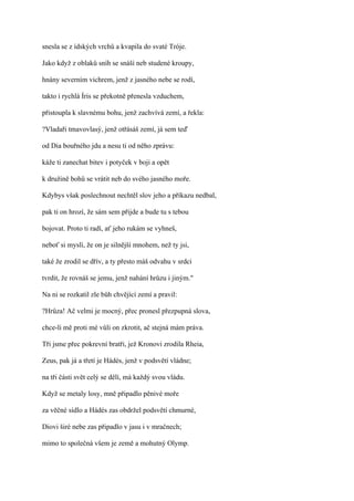 snesla se z ídských vrchů a kvapila do svaté Tróje.

Jako když z oblaků sníh se snáší neb studené kroupy,

hnány severním vichrem, jenž z jasného nebe se rodí,

takto i rychlá Íris se překotně přenesla vzduchem,

přistoupla k slavnému bohu, jenž zachvívá zemí, a řekla:

?Vladaři tmavovlasý, jenž otřásáš zemí, já sem teď

od Dia bouřného jdu a nesu ti od něho zprávu:

káže ti zanechat bitev i potyček v boji a opět

k družině bohů se vrátit neb do svého jasného moře.

Kdybys však poslechnout nechtěl slov jeho a příkazu nedbal,

pak ti on hrozí, že sám sem přijde a bude tu s tebou

bojovat. Proto ti radí, ať jeho rukám se vyhneš,

neboť si myslí, že on je silnější mnohem, než ty jsi,

také že zrodil se dřív, a ty přesto máš odvahu v srdci

tvrdit, že rovnáš se jemu, jenž nahání hrůzu i jiným."

Na ni se rozkatil zle bůh chvějící zemí a pravil:

?Hrůza! Ač velmi je mocný, přec pronesl přezpupná slova,

chce-li mě proti mé vůli on zkrotit, ač stejná mám práva.

Tři jsme přec pokrevní bratři, jež Kronovi zrodila Rheia,

Zeus, pak já a třetí je Hádés, jenž v podsvětí vládne;

na tři části svět celý se dělí, má každý svou vládu.

Když se metaly losy, mně připadlo pěnivé moře

za věčné sídlo a Hádés zas obdržel podsvětí chmurné,

Diovi širé nebe zas připadlo v jasu i v mračnech;

mimo to společná všem je země a mohutný Olymp.
 