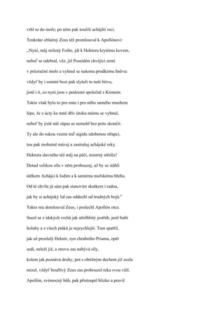 vrhl se do moře; po něm pak toužili achájští reci.

Tenkráte oblačný Zeus též promlouval k Apollónovi:

,,Nyní, můj milený Foibe, jdi k Hektoru krytému kovem,

neboť se odebral, věz, již Poseidón chvějící zemí

v průzračné moře a vyhnul se našemu prudkému hněvu:

vždyť by i ostatní bozi pak slyšeli tu naši bitvu,

jistě i ti, co nyní jsou v podzemí společně s Kronem.

Takto však bylo to pro mne i pro něho samého mnohem

lépe, že z úcty ke mně dřív útoku mému se vyhnul,

neboť by jistě náš zápas se nemohl bez potu skončit.

Ty ale do rukou vezmi teď aigidu zdobenou střapci,

tou pak mohutně mávej a zastrašuj achájské reky.

Hektora slavného též měj na péči, mistrný střelče!

Dotud velikou sílu v něm probouzej, až by se stáhli

útěkem Achájci k lodím a k samému mořskému břehu.

Od té chvíle já sám pak stanovím skutkem i radou,

jak by si achájský lid zas oddechl od trudných bojů."

Takto mu domlouval Zeus, i poslechl Apollón otce.

Snesl se z ídských vrchů jak střelhbitý jestřáb, jenž hubí

holuby a z všech ptáků je nejrychlejší. Tam spatřil,

jak už proslulý Hektór, syn chrabrého Priama, opět

sedí, neleží již, a znovu zas nabývá síly,

kolem jak poznává druhy, pot s obtížným dechem již zcela

mizel, vždyť bouřlivý Zeus zas probouzel reka svou vůlí.

Apollón, svémocný bůh, pak přistoupil blízko a pravil:
 