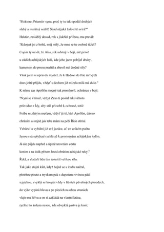 ?Hektore, Priamův synu, proč ty tu tak opodál druhých

slabý a malátný sedíš? Snad nějaká žalost tě svírá?"

Hektór, zesláblý dosud, rok s jiskřící přilbou, mu pravil:

?Kdopak jsi z bohů, můj milý, že mne se tu osobně tážeš?

Copak ty nevíš, že Aiás, rek udatný v boji, mě právě

u zádích achájských lodí, kde jeho jsem pobíjel druhy,

kamenem do prsou praštil a zbavil mě útočné síly?

Však jsem si opravdu myslel, že k Hádovi do říše mrtvých

dnes ještě přijdu, vždyť s dechem již mizela milá má duše."

K němu zas Apollón mocný tak promluvil, ochránce v boji:

?Nyní se vzmuž, vždyť Zeus ti poslal takovéhoto

průvodce z Ídy, aby stál při tobě k ochraně, totiž

Foiba se zlatým mečem, vždyť já tě, bůh Apollón, dávno

chráním a stejně jak tebe mám na péči Ílion strmé.

Vzhůru! a vybídni již své jezdce, ať ve velkém počtu

ženou svá spřežení rychlá až k prostorným achájským lodím.

Já ale půjdu napřed a úplně urovnám cestu

koním a na útěk přitom hned obrátím achájské reky."

Řekl, a vladaři lidu tím roznítil velikou sílu.

Tak jako stájní kůň, když hojně se u žlabu nažral,

přetrhne pouto a tryskem pak s dupotem rovinou pádí

s pýchou, zvyklý se koupat vždy v říčních půvabných proudech,

do výše vypíná hlavu a po plecích na obou stranách

vlaje mu hříva a on si zakládá na vlastní kráse,

rychle ho kolena nesou, kde obvyklá pastva je koní;
 