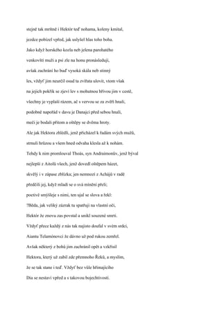 stejně tak mrštně i Hektór teď nohama, koleny kmital,

jezdce pobízel vpřed, jak uslyšel hlas toho boha.

Jako když horského kozla neb jelena parohatého

venkovští muži a psi zle na honu pronásledují,

avšak zachrání ho buď vysoká skála neb stinný

les, vždyť jim neurčil osud ta zvířata ulovit, vtom však

na jejich pokřik se zjeví lev s mohutnou hřívou jim v cestě,

všechny je vyplaší rázem, ač s vervou se za zvěří hnali,

podobně napořád v davu je Danajci před sebou hnali,

meči je bodali přitom a oštěpy se dvěma hroty.

Ale jak Hektora zhlédli, jenž přicházel k řadám svých mužů,

strnuli hrůzou a všem hned odvaha klesla až k nohám.

Tehdy k nim promlouval Thoás, syn Andraimonův, jenž býval

nejlepší z Aitolů všech, jenž dovedl oštěpem házet,

skvělý i v zápase zblízka; jen nemnozí z Achájů v radě

předčili jej, když mladí se o svá mínění přeli;

poctivě smýšleje s nimi, ten ujal se slova a řekl:

?Běda, jak veliký zázrak tu spatřuji na vlastní oči,

Hektór že znovu zas povstal a unikl souzené smrti.

Vždyť přece každý z nás tak najisto doufal v svém srdci,

Aiantu Telamónovci že dávno už pod rukou zemřel.

Avšak některý z bohů jim zachránil opět a vzkřísil

Hektora, který už zabil zde přemnoho Řeků, a myslím,

že se tak stane i teď. Vždyť bez vůle hřímajícího

Dia se nestaví vpřed a s takovou bojechtivostí.
 
