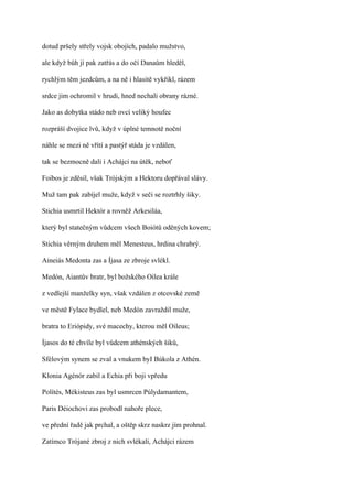 dotud pršely střely vojsk obojích, padalo mužstvo,

ale když bůh jí pak zatřás a do očí Danaům hleděl,

rychlým těm jezdcům, a na ně i hlasitě vykřikl, rázem

srdce jim ochromil v hrudi, hned nechali obrany rázné.

Jako as dobytka stádo neb ovcí veliký houfec

rozpráší dvojice lvů, když v úplné temnotě noční

náhle se mezi ně vřítí a pastýř stáda je vzdálen,

tak se bezmocně dali i Achájci na útěk, neboť

Foibos je zděsil, však Trójským a Hektoru dopřával slávy.

Muž tam pak zabíjel muže, když v seči se roztrhly šiky.

Stichia usmrtil Hektór a rovněž Arkesiláa,

který byl statečným vůdcem všech Boiótů oděných kovem;

Stichia věrným druhem měl Menesteus, hrdina chrabrý.

Aineiás Medonta zas a Íjasa ze zbroje svlékl.

Medón, Aiantův bratr, byl božského Oilea krále

z vedlejší manželky syn, však vzdálen z otcovské země

ve městě Fylace bydlel, neb Medón zavraždil muže,

bratra to Eriópidy, své macechy, kterou měl Oileus;

Íjasos do té chvíle byl vůdcem athénských šiků,

Sfélovým synem se zval a vnukem byI Búkola z Athén.

Klonia Agénór zabil a Echia při boji vpředu

Polítés, Mékisteus zas byl usmrcen Púlydamantem,

Paris Déiochovi zas probodl nahoře plece,

ve přední řadě jak prchal, a oštěp skrz naskrz jím prohnal.

Zatímco Trójané zbroj z nich svlékali, Achájci rázem
 