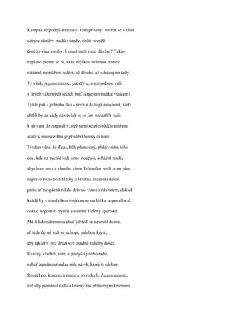 Kampak se podějí smlouvy, kam přísahy, nechat se v ohni

octnou záměry mužů i úrady, oběti rovněž

čistého vína a sliby, k nimž měli jsme důvěru? Takto

naplano přeme se tu, však nějakou účinnou pomoc

nikterak nemůžem nalézt, ač dlouho už schůzujem tady.

Ty však, Agamemnone, jak dříve, s rozhodnou vůlí

v lítých válečných sečích buď Argejům nadále vůdcem!

Tyhle pak - jednoho dva - nech z Achájů zahynout, kteří

chtěli by za zády nás (však to se jim nezdaří!) radit

k návratu do Arga dřív, než sami se přesvědčit můžem,

zdali Kronovce Dia je příslib klamný či není.

Tvrdím věru, že Zeus, bůh přemocný, přikýv nám toho

dne, kdy na rychlé lodi jsme stoupali, achájští muži,

abychom smrt a zhoubu všem Trójanům nesli, a on nám

napravo rozsvěcel blesky a šťastná znamení dával.

proto ať nespěchá nikdo dřív do vlasti s návratem, dokud

každý by s manželkou trójskou se na lůžku nepomiloval,

dokud nepomstí trýzeň a sténání Heleny spartské.

Má-li kdo náramnou chuť již teď se navrátit domů,

ať tedy černé lodi se uchopí, palubou kryté,

aby tak dřív než druzí své osudné záhuby došel.

Uvažuj, vladaři, sám, a poslyš i jiného radu,

neboť zamítnout nelze můj návrh, který ti sdělím:

Rozděl po, kmenech muže a po rodech, Agamemnone,

rod aby pomáhal rodu a kmeny zas příbuzným kmenům.
 