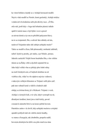 ke všem bohům a každý se z Achájů horoucně modlil.

Nejvíc však modlil se Nestór, kmet gerénský, Achájů strážce

vztahoval k hvězdnému nebi pln důvěry ruce: ,,Ó Die,

otče náš, jestli kdy v Argu tak bohatém pšenicí někdo

spálil ti tučné maso z kýt býků i ovcí a prosil

za návrat domů a tys mu to přislíbil pokynem hlavy.

na to se rozpomeň, Die, a odvrať den záhuby od nás,

nedovol Trójanům takto dál zabíjet achájské muže!"

Takto se modlil a Zeus, bůh přemoudrý, mohutně zahřměl,

neboť slyšel ty prosby, jež stařec, syn Néleův, prones.

Jakmile zaslechli Trójští hrom bouřného Dia, s tím větším

žárem se na Řeky vrhli a dychtili urputně bít se.

Jako když veliká vlna se přeleje přes lodní stěny

na moři širokých cest, ať kdykoli dolehne na ně

vichřice síla, vždyť ta vln záplavu nejvíce vzdouvá,

s takovým velikým hřmotem se Trójané valili přes zeď,

pak tam vehnali koně a válčili u lodních zádí

oštěpy se dvěma hroty již z blízkosti: Trójané z vozů,

Achájci z černých lodí, z té výše, když vystoupli na ně,

dlouhými žerděmi, které jim u lodí ležely, pevně

svázané k námořní bitvě a na konci pobité kovem.

Patroklos zatím v té chvíli, kdy achájské mužstvo a trójské

opodál rychlých lodí zle válčilo okolo hradby,

ve stanu u Eurypyla, tak chrabrého, pospolu seděl,

hovorem družným ho těšil a na jeho mučivou ránu
 