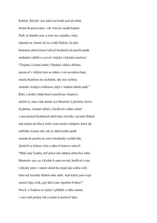 Kalétór, Klytiův syn, když na koráb nesl již oheň,

dostal do prsou ránu - rek Aiás ho zasáhl kopím.

Padl, až duněla zem, a louč mu vypadla z ruky.

Jakmile na vlastní oči tu uviděl Hektór, že jeho

bratranec před černou lodí již bezduchý do prachu padá,

mohutně vzkřikl a vyzval i trójské i lykijské mužstvo:

?Trójané, Lyčané statní i Dardani válčící zblízka,

jenom ať v téhleté tísni se nikdo z vás nevzdává boje,

musíte Kalétora mi zachránit, aby mu výzbroj

nemohli Achájci svléknout, když v lodním táboře padl."

Řekl, a lesklý oštěp hned vymrštil po Aiantovi;

chybil se, ránu však dostal syn Mastorův Lykofrón; byl to

Kythéřan, Aiantův přítel, a bydlíval u něho, neboť

v posvátných Kythérách zabil kdys člověka. Jej tedy Hektór

nad uchem do hlavy bodl svým ostrým oštěpem, když tak

nablízku Aianta stál; rek ze zádi korábu spadl

naznak do prachu na zem a bezduchý roztáhl údy.

Zachvěl se hrůzou Aiás a takto k bratrovi mluvil:

?Milý můj Teukře, teď právě náš oddaný přítel byl zabit,

Mastorův syn, co z Kythér k nám zavítal, bydlíval u nás,

vždycky jsme v našem domě ho stejně jak rodiče ctili;

toho teď troufalý Hektór nám zabil. Ach kdeže jsou tvoje

smrtící šípy a luk, jejž dal ti sám Apollón Foibos?"

Pravil, a Teukros to slyšel, i přiběhl, u něho stanul,

v ruce měl pružný luk a toulec k úschově šípů,
 