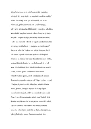 tětivu kroucenou nově mi přerval, a já ji přec ráno

přivázal, aby mrak šípů z ní proudících vydržet mohla."

Tomu zas veliký Aiás, syn Telamónův, děl na to:

?Nech jen, příteli, ležet svůj luk i přečetné šípy,

když už je účinku zbavil bůh nějaký z nepřízně k Řekům.

Vezmi však na plece štít a do rukou dlouhý svůj oštěp,

dál pak s Trójany bojuj a povzbuzuj ostatní mužstvo;

i když nás přemohli v bitvě, ať aspoň nám bez namáhání

nevezmou koráby kryté - i mysleme na rázný odpor!"

Takto on mluvil a Teukros své lučiště do stanu složil,

štít však o čtyřech vrstvách si přehodil okolo plecí,

potom si na statnou hlavu dal důkladně kovanou přilbu,

na které žíněný chochol se z vrcholu strašlivě kýval.

Vzal si i silný oštěp, jenž broušeným hrotem se končil,

vyběh a utíkal rychle a u bratra Aianta stanul.

Jakmile Hektór spatřil, všech šípů že účinek zmařen

Teukrovi, mohutným hlasem své Tróy a Lyčany vyzval:

?Trójané, Lyčané chrabří, i Dardani, válčící zblízka,

buďte, přátelé, chlapy a myslete na rázný odpor

okolo korábů dutých, vždyť na vlastní oči jsem viděl,

Zeus že skvělému reku sám účinek zmařil všech šípů.

Snadno přec Diovu sílu lze rozpoznat na mužích v boji,

kdykoli vítěznou slávu z nich někomu udílí nebo

koho zas oslabit chce a zdráhá se skytnout mu pomoc,

jako teď přispívá nám a Danaům zmenšuje sílu.
 