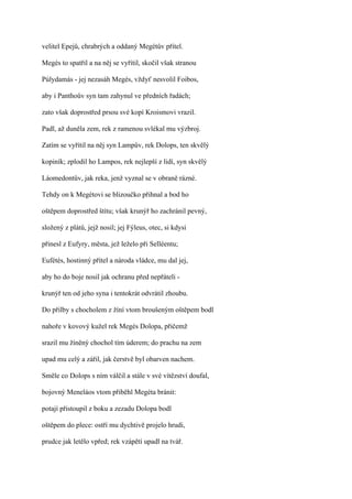 velitel Epejů, chrabrých a oddaný Megétův přítel.

Megés to spatřil a na něj se vyřítil, skočil však stranou

Púlydamás - jej nezasáh Megés, vždyť nesvolil Foibos,

aby i Panthoův syn tam zahynul ve předních řadách;

zato však doprostřed prsou své kopí Kroismovi vrazil.

Padl, až duněla zem, rek z ramenou svlékal mu výzbroj.

Zatím se vyřítil na něj syn Lampův, rek Dolops, ten skvělý

kopiník; zplodil ho Lampos, rek nejlepší z lidí, syn skvělý

Láomedontův, jak reka, jenž vyznal se v obraně rázné.

Tehdy on k Megétovi se blizoučko přihnal a bod ho

oštěpem doprostřed štítu; však krunýř ho zachránil pevný,

složený z plátů, jejž nosil; jej Fýleus, otec, si kdysi

přinesl z Eufyry, města, jež leželo při Selléentu;

Eufétés, hostinný přítel a národa vládce, mu dal jej,

aby ho do boje nosil jak ochranu před nepřáteli -

krunýř ten od jeho syna i tentokrát odvrátil zhoubu.

Do přilby s chocholem z žíní vtom broušeným oštěpem bodl

nahoře v kovový kužel rek Megés Dolopa, přičemž

srazil mu žíněný chochol tím úderem; do prachu na zem

upad mu celý a zářil, jak čerstvě byl obarven nachem.

Směle co Dolops s ním válčil a stále v své vítězství doufal,

bojovný Meneláos vtom přiběhl Megéta bránit:

potají přistoupil z boku a zezadu Dolopa bodl

oštěpem do plece: ostří mu dychtivě projelo hrudi,

prudce jak letělo vpřed; rek vzápětí upadl na tvář.
 