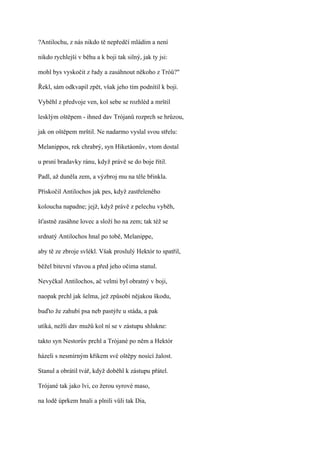 ?Antilochu, z nás nikdo tě nepředčí mládím a není

nikdo rychlejší v běhu a k boji tak silný, jak ty jsi:

mohl bys vyskočit z řady a zasáhnout někoho z Tróů?"

Řekl, sám odkvapil zpět, však jeho tím podnítil k boji.

Vyběhl z předvoje ven, kol sebe se rozhléd a mrštil

lesklým oštěpem - ihned dav Trójanů rozprch se hrůzou,

jak on oštěpem mrštil. Ne nadarmo vyslal svou střelu:

Melanippos, rek chrabrý, syn Hiketáonův, vtom dostal

u prsní bradavky ránu, když právě se do boje řítil.

Padl, až duněla zem, a výzbroj mu na těle břinkla.

Přiskočil Antilochos jak pes, když zastřeleného

koloucha napadne; jejž, když právě z pelechu vyběh,

šťastně zasáhne lovec a složí ho na zem; tak též se

srdnatý Antilochos hnal po tobě, Melanippe,

aby tě ze zbroje svlékl. Však proslulý Hektór to spatřil,

běžel bitevní vřavou a před jeho očima stanul.

Nevyčkal Antilochos, ač velmi byl obratný v boji,

naopak prchl jak šelma, jež způsobí nějakou škodu,

buďto že zahubí psa neb pastýře u stáda, a pak

utíká, nežli dav mužů kol ní se v zástupu shlukne:

takto syn Nestorův prchl a Trójané po něm a Hektór

házeli s nesmírným křikem své oštěpy nosící žalost.

Stanul a obrátil tvář, když doběhl k zástupu přátel.

Trójané tak jako lvi, co žerou syrové maso,

na lodě úprkem hnali a plnili vůli tak Dia,
 