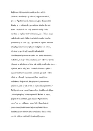 Dobře smýšleje s nimi ten ujal se slova a řekl:

?Achille,   Diovi milý, ty velíš mi, abych vám sdělil,

proč se Apollón hněvá, bůh mocný, jenž daleko střílí.

Já vám to vyložím tedy, ty zvaž to a přísahu slož mi,

že mi v budoucnu rád vždy pomůžeš slovy i činy:

myslím, že zaplane hněvem ten muž, co s velikou mocí

nad všemi Argeji vládne, i Achájští poslušni jsou ho:

příliš mocný je král, když k poddaným zaplane hněvem;

a kdyby plamen hněvu týž den snad přece jen zdusil,

přesto si ve své hrudi i později uchová záští,

dokud nesplní pomstu - ty uvaž, zda budeš mě chránit!"

Achilleus, rychlý v běhu, mu takto zas v odpověď pravil:

?Vzmuž   se a božskou věštbu, jak znáš ji, směle nám pověz -

Apollón, Diovi milý, buď svědkem, kterého vzýváš, k

dykoli vnuknutí božská nám Danaům zjevuješ, věštče:

nikdo se z Danaů všech svou těžkou pravicí tebe

nedotkne u dutých lodí, i kdybys tu Agamemnona

jmenoval, jenž se teď pyšní, že nejmocnější je z Řeků."

Tehdy se teprve vzmužil a promlouval neklamný věštec:

,,Nikoli pro planý slib neb pro oběť Foibos se hněvá,

po pravdě kvůli knězi, jejž zneuctil Agamemnón,

neboť mu nevydal dceru a nepřijal výkupné za ni;

proto nám způsobil strasti a ještě způsobí Foibos.

Také tu děsnou zhoubu dřív nevzdálí od Řeků, dokud

nevrátí milému otci tu dívčinu jasného zraku
 
