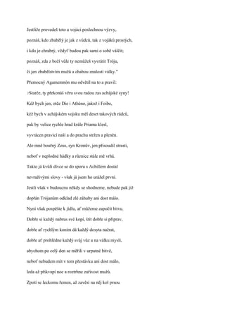 Jestliže provedeš toto a vojáci poslechnou výzvy,

poznáš, kdo zbabělý je jak z vůdců, tak z vojáků prostých,

i kdo je chrabrý, vždyť budou pak sami o sobě válčit;

poznáš, zda z boží vůle ty nemůžeš vyvrátit Tróju,

či jen zbabělstvím mužů a chabou znalostí války."

Přemocný Agamemnón mu odvětil na to a pravil:

?Starče,   ty překonáš věru svou radou zas achájské syny!

Kéž bych jen, otče Die i Athéno, jakož i Foibe,

kéž bych v achájském vojsku měl deset takových rádců,

pak by velice rychle hrad krále Priama klesl,

vyvrácen pravicí naší a do prachu stržen a pleněn.

Ale mně bouřný Zeus, syn Kronův, jen přisoudil strasti,

neboť v neplodné hádky a různice stále mě vrhá.

Takto já kvůli dívce se do sporu s Achillem dostal

nevraživými slovy - však já jsem ho urážel první.

Jestli však v budoucnu někdy se shodneme, nebude pak již

dopřán Trójanům odklad zlé záhuby ani dost málo.

Nyní však pospěšte k jídlu, ať můžeme započít bitvu.

Dobře si každý nabrus své kopí, štít dobře si připrav,

dobře ať rychlým koním dá každý dosyta nažrat,

dobře ať prohlédne každý svůj vůz a na válku myslí,

abychom po celý den se měřili v urputné bitvě,

neboť nebudem mít v tom přestávku ani dost málo,

leda až přikvapí noc a roztrhne zuřivost mužů.

Zpotí se leckomu řemen, až zavěsí na něj kol prsou
 