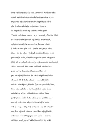 který v nich velikou sílu vždy vzbuzoval. Achájům srdce

mámil a odnímal slávu, však Trójanům dodával mysli:

trójskému Hektoru totiž sám přál si propůjčit slávu,

aby již planoucí oheň a nezhasitelný jim vrhl

do oblých lodí a tím aby konečně úplně splnil

Thetidě bezbožnou žádost, vždyť všemoudrý Zeus jen čekal,

na vlastní oči až spatří zář vyšlehnout z hořící lodi,

neboť od této chvíle zas pomýšlel Trójany přimět

k útěku od lodí zpět, však Danaům poskytnout slávu.

Zeus s tím úmyslem vybíd teď trójského Hektora proti

prostorným lodím, ač rek i sám po tom velmi už dychtil.

Zuřil jak Arés, když mává svým oštěpem, nebo jak zhoubný

zuřívá na horách oheň neb v hlubinách hustého lesa:

pěna mu kypěla z úst a jiskry mu sršely z očí

pod hrozným příkrovem brv a kovová přilba se kolem

skrání strašlivě třásla, jak zuřivě bojoval Hektór,

neboť z nebeských výšin sám Zeus mu pomáhal přitom,

který z tak velkého počtu všech hrdinů jedině jemu

udílel slávu a čest - měl totiž jen kratičkou dobu

ještě být živ, vždyť Pallas už tehdy mu přibližovala

osudný zániku den, kdy Achilleus silný ho zhubí.

Tehdy achájské šiky chtěl prolomit, pracně to zkoušel

tam, kde nejhustší zástup a zbraně kde nejlepší viděl,

avšak nemoh ni takto je prolomit, velmi ač dychtil:

stáli tam pevně jak zeď a kladli mu odpor jak velká
 