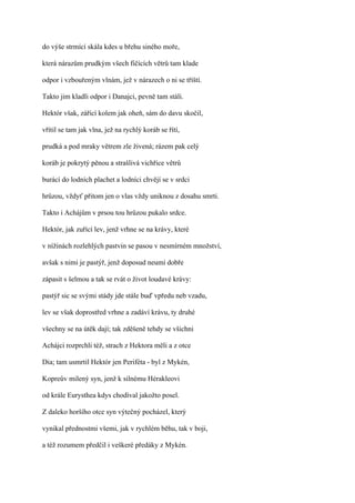 do výše strmící skála kdes u břehu siného moře,

která nárazům prudkým všech fičících větrů tam klade

odpor i vzbouřeným vlnám, jež v nárazech o ni se tříští.

Takto jim kladli odpor i Danajci, pevně tam stáli.

Hektór však, zářící kolem jak oheň, sám do davu skočil,

vřítil se tam jak vlna, jež na rychlý koráb se řítí,

prudká a pod mraky větrem zle živená; rázem pak celý

koráb je pokrytý pěnou a strašlivá vichřice větrů

burácí do lodních plachet a lodníci chvějí se v srdci

hrůzou, vždyť přitom jen o vlas vždy uniknou z dosahu smrti.

Takto i Achájům v prsou tou hrůzou pukalo srdce.

Hektór, jak zuřící lev, jenž vrhne se na krávy, které

v nížinách rozlehlých pastvin se pasou v nesmírném množství,

avšak s nimi je pastýř, jenž doposud neumí dobře

zápasit s šelmou a tak se rvát o život loudavé krávy:

pastýř sic se svými stády jde stále buď vpředu neb vzadu,

lev se však doprostřed vrhne a zadáví krávu, ty druhé

všechny se na útěk dají; tak zděšeně tehdy se všichni

Achájci rozprchli též, strach z Hektora měli a z otce

Dia; tam usmrtil Hektór jen Periféta - byl z Mykén,

Kopreův milený syn, jenž k silnému Hérakleovi

od krále Eurysthea kdys chodíval jakožto posel.

Z daleko horšího otce syn výtečný pocházel, který

vynikal přednostmi všemi, jak v rychlém běhu, tak v boji,

a též rozumem předčil i veškeré předáky z Mykén.
 