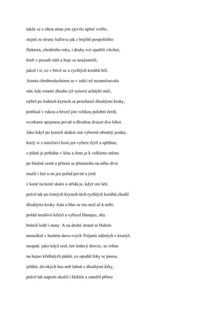 takže se z obou stran jim zjevilo úplné světlo,

stejně ze strany loďstva jak z bojiště pospolitého:

Hektora, chrabrého reka, i druhy své spatřili všichni,

kteří v pozadí stáli a boje se neúčastnili,

jakož i ti, co v bitvě se u rychlých korábů bili.

Aiantu chrabroduchému se v srdci už nezamlouvalo

stát, kde ostatní dlouho již synové achájští stáli,

nýbrž po lodních krytech se procházel dlouhými kroky,

potřásal v rukou a hrozil jim velikou palubní žerdí,

svorkami spojenou pevně a dlouhou dvacet dva loket.

Jako když po koních skákat zná výborně obratný jezdec,

který si z množství koní jen vybere čtyři a spřáhne,

z pláně je pobídne v klus a žene je k velkému městu

po hlučné cestě a přitom se přemnoho na něho dívá

mužů i žen a on jen pořád pevně a jistě

z koně na koně skáče a střídá je, když oni letí,

právě tak po četných krytech těch rychlých korábů chodil

dlouhými kroky Aiás a hlas se mu nesl až k nebi;

pořád strašlivě křičel a vybízel Danajce, aby

bránili lodě i stany. A na druhé straně ni Hektór

nemeškal v hustém davu svých Trójanů oděných v krunýř,

naopak: jako když orel, ten šedavý dravec, se vrhne

na hejno křídlatých ptáků, co opodál řeky se pasou,

jeřábů, divokých hus neb labutí s dlouhými krky,

právě tak naproti skočil i Hektór a zamířil přímo
 