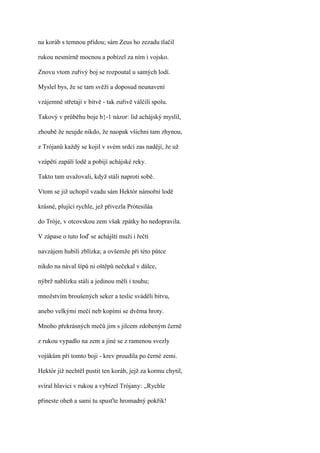 na koráb s temnou přídou; sám Zeus ho zezadu tlačil

rukou nesmírně mocnou a pobízel za ním i vojsko.

Znovu vtom zuřivý boj se rozpoutal u samých lodí.

Myslel bys, že se tam svěží a doposud neunavení

vzájemně střetají v bitvě - tak zuřivě válčili spolu.

Takový v průběhu boje b}-1 názor: lid achájský myslil,

zhoubě že neujde nikdo, že naopak všichni tam zhynou,

z Trójanů každý se kojil v svém srdci zas nadějí, že už

vzápětí zapálí lodě a pobijí achájské reky.

Takto tam uvažovali, když stáli naproti sobě.

Vtom se již uchopil vzadu sám Hektór námořní lodě

krásné, plující rychle, jež přivezla Prótesiláa

do Tróje, v otcovskou zem však zpátky ho nedopravila.

V zápase o tuto Ioď se achájští muži i řečtí

navzájem hubili zblízka; a ovšemže při této půtce

nikdo na nával šípů ni oštěpů nečekal v dálce,

nýbrž nablízku stáli a jedinou měli i touhu;

množstvím broušených seker a teslic sváděli bitvu,

anebo velkými meči neb kopími se dvěma hroty.

Mnoho překrásných mečů jim s jilcem zdobeným černě

z rukou vypadlo na zem a jiné se z ramenou svezly

vojákům při tomto boji - krev proudila po černé zemi.

Hektór již nechtěl pustit ten koráb, jejž za kormu chytil,

svíral hlavici v rukou a vybízel Trójany: ,,Rychle

přineste oheň a sami tu spusťte hromadný pokřik!
 