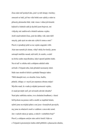 Zeus nám teď poskytl den, jenž vyváží útrapy všechny:

zmocnit se lodí, jež bez vůle bohů sem vpluly a nám tu

přinesly přemnoho běd, však vinou i váhavých kmetů:

kdykoli u lodních zádí já dychtil jsem bojovat, oni

vždycky mě zadržovali a bránili našemu vojsku.

Jestli snad tenkrát Zeus, jenž do dálky vidí, nám šálil

smysly, pak nyní on sám nás vybízí k tomu a nutí."

Pravil, ti prudčeji ještě se na vojsko argejské vrhli.

Aiás tam nemoh již zůstat, vždyť střely ho tísnily; proto

ustoupil maličko nazad, neb tušil, že zemře, a sešel

na lávku sedm stop dlouhou, když opustil palubu lodní.

Na ní teď ve střehu stál a oštěpem odrážel stále

od lodí z Trójanů toho, kdo přinášel nezmarný oheň.

Stále tam strašlivě křičel a pobádal Danajce takto:

?Milí danajští reci, co sloužíte Areu, buďte,

přátelé, chlapy a v mysli jen urputnou obranu mějte!

Myslíte snad, že vzadu je nějaké pomocné vojsko,

či snad pevnější zeď, jež od mužů odvrátí zhoubu?

Není přec nablízku město, tvrz chráněná hradbami, v které

lid bychom na pomoc měli a mohli se úspěšně bránit,

nýbrž jsme na trójské pláni a oni jsou v krunýřech pevných,

my jsme tu stlačeni k moři a vzdáleni z otcovské země.

Jen v našich rukou je spása, a nikoli v ochablém boji!"

Pravil, a oštěpem ostrým sám zuřivě útočil. Kdo se

z Trójanů k prostorným lodím chtěl přiblížit s planoucím ohněm,
 