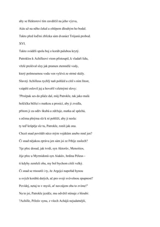 aby se Hektorovi tím zavděčil na jeho výzvu,

Aiás už na něho čekal a oštěpem dlouhým ho bodal.

Takto před loďmi zblízka sám dvanáct Trójanů probod.

XVI.

Takto sváděli spolu boj o koráb palubou krytý.

Patroklos k Achilleovi vtom přistoupil, k vladaři lidu,

vřelé proléval slzy jak pramen ztemnělé vody,

který pošmournou vodu ven vylévá ze strmé skály.

Slavný Achilleus rychlý naň pohléd a cítil s ním lítost,

vzápětí oslovil jej a hovořil vzletnými slovy:

?Pročpak ses do pláče dal, můj Patrokle, tak jako malá

holčička běžící s matkou a prosící, aby ji zvedla,

přitom ji za oděv škubá a zdržuje, matka ač spěchá,

s očima plnýma slz k ní pohlíží, aby ji nesla:

ty teď krůpěje slz tu, Patrokle, roníš jak ona.

Chceš snad povědět něco mým vojákům anebo mně jen?

Či snad nějakou zprávu jen sám jsi ze Fthíje zaslech?

?ije přec dosud, jak tvrdí, syn Aktorův, Menoitios,

žije přec u Myrmidonů syn Aiakův, hrdina Péleus -

ti kdyby zemřeli oba, my bol bychom cítili velký.

Či snad se rmoutíš i ty, že Argejci napořád hynou

u svých korábů dutých, ač pro svoji svévolnou zpupnost?

Povídej, netaj to v mysli, ať navzájem oba to zvíme!"

Na to jsi, Patrokle jezdče, mu odvětil sténaje z hloubi:

?Achille, Péleův synu, z všech Achájů nejudatnější,
 