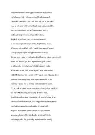 sobě samému měl smrt vyprosit strašnou a zhoubnou.

Achilleus rychlý v běhu se rozhorlil velmi a pravil:

?Patrokle, potomku Diův, ach běda mi, cos to jen řekl?!

Ani se nebojím věštby, i kdybych snad nějakou zvěděl,

také mi neoznámila nic od Dia vznešená matka,

avšak ukrutný bol mi skličuje srdce i duši,

kdykoli nějaký muž chce obrat rovného sobě

a zas mu odejmout dar jen proto, že předčí ho mocí.

Cítím ten ukrutný bol, vždyť v duši jsem vytrpěl strasti.

Achájští synové přec mi vybrali darem tu dívku,

kterou jsem získal svým kopím, když hrazené město jsem zbořil:

tu mi zas Atreův syn, král Agamemnón, pak vyrval

z rukou, jako bych byl snad nějaký bezectný cizák.

Co se však událo dřív, už nechejme! Není přec možné

věčně být rozhněván v srdci; vždyť aspoň jsem říkal, že dříve

neskončím urputný hněv, leda teprve ve chvíli, až by

válečná vřava a boj se dostaly k vlastním mým lodím.

Ty si však na plece vezmi mou přeskvělou výzbroj a veď již

do bitvy Myrmidony, mé vojáky dychtivé boje,

jestliže temné mračno vojsk trójských svou přesilou již se

shluklo kol korábů našich, však Argejci na mořském břehu

sevřeni jsou a mají jen malou část pevniny ještě,

když na ně odvážně vtrhlo již celé to ílijské město,

protože čelo mé přilby tak dlouho už nevidí Trójští,

zblízka jak září. Jak rychle by prchali odtud a strouhy
 