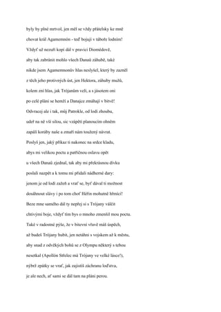 byly by plné mrtvol, jen měl se vždy přátelsky ke mně

chovat král Agamemnón - teď bojují v táboře lodním!

Vždyť už nezuří kopí dál v pravici Diomédově,

aby tak zabránit mohlo všech Danaů záhubě, také

nikde jsem Agamemnonův hlas neslyšel, který by zazněl

z těch jeho protivných úst, jen Hektora, záhuby mužů,

kolem zní hlas, jak Trójanům velí, a s jásotem oni

po celé pláni se hemží a Danajce zmáhají v bitvě!

Odvracej ale i tak, můj Patrokle, od lodí zhoubu,

udeř na ně vší silou, sic vzápětí planoucím ohněm

zapálí koráby naše a zmaří nám toužený návrat.

Poslyš jen, jaký příkaz ti nakonec na srdce kladu,

abys mi velikou poctu a patřičnou oslavu opět

u všech Danaů zjednal, tak aby mi překrásnou dívku

poslali nazpět a k tomu mi přidali nádherné dary:

jenom je od lodí zažeň a vrať se, byť dával ti možnost

dosáhnout slávy i po tom choť Héřin mohutně hřmící!

Beze mne samého dál ty nepřej si s Trójany válčit

chtivými boje, vždyť tím bys o mnoho zmenšil mou poctu.

Také v radostné pýše, že v bitevní vřavě máš úspěch,

až budeš Trójany hubit, jen netáhni s vojskem až k městu,

aby snad z odvěkých bohů se z Olympu některý s tebou

nesetkal (Apollón Střelec má Trójany ve velké lásce!),

nýbrž zpátky se vrať, jak zajistíš záchranu loďstva,

je ale nech, ať sami se dál tam na pláni perou.
 