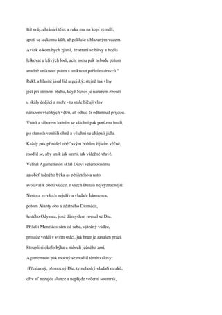 štít svůj, chránící tělo, a ruka mu na kopí zemdlí,

zpotí se leckomu kůň, až pokluše s hlazeným vozem.

Avšak o kom bych zjistil, že straní se bitvy a hodlá

lelkovat u křivých lodí, ach, tomu pak nebude potom

snadné uniknout psům a uniknout pařátům dravců."

Řekl, a hlasitě jásal lid argejský; stejně tak vlny

ječí při strmém břehu, když Notos je nárazem zbouří

u skály čnějící z moře - tu stále bičují vlny

nárazem všelikých větrů, ať odtud či odtamtud přijdou.

Vstali a táborem lodním se všichni pak porůznu hnali,

po stanech vznítili ohně a všichni se chápali jídla.

Každý pak přinášel oběť svým bohům žijícím věčně,

modlil se, aby unik jak smrti, tak válečné vřavě.

Velitel Agamemnón sklál Diovi velemocnému

za oběť tučného býka as pětiletého a nato

svolával k oběti vůdce, z všech Danaů nejvýznačnější:

Nestora ze všech nejdřív a vladaře Ídomenea,

potom Aianty oba a zdatného Dioméda,

šestého Odyssea, jenž důmyslem rovnal se Diu.

Přišel i Meneláos sám od sebe, výtečný vůdce,

protože věděl v svém srdci, jak bratr je zavalen prací.

Stoupli si okolo býka a nabrali ječného zrní,

Agamemnón pak mocný se modlil těmito slovy:

?Přeslavný,   přemocný Die, ty nebeský vladaři mraků,

dřív ať nezajde slunce a nepřijde večerní soumrak,
 