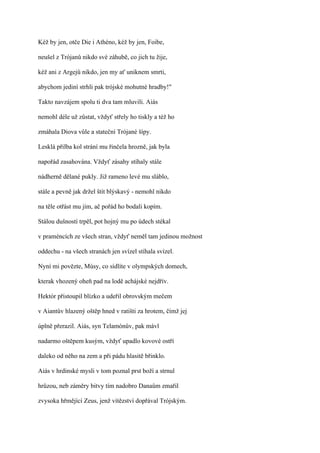 Kéž by jen, otče Die i Athéno, kéž by jen, Foibe,

neušel z Trójanů nikdo své záhubě, co jich tu žije,

kéž ani z Argejů nikdo, jen my ať uniknem smrti,

abychom jediní strhli pak trójské mohutné hradby!"

Takto navzájem spolu ti dva tam mluvili. Aiás

nemohl déle už zůstat, vždyť střely ho tiskly a též ho

zmáhala Diova vůle a stateční Trójané šípy.

Lesklá přilba kol strání mu řinčela hrozně, jak byla

napořád zasahována. Vždyť zásahy stíhaly stále

nádherně dělané pukly. Již rameno levé mu sláblo,

stále a pevně jak držel štít blýskavý - nemohl nikdo

na těle otřást mu jím, ač pořád ho bodali kopím.

Stálou dušností trpěl, pot hojný mu po údech stékal

v praméncích ze všech stran, vždyť neměl tam jedinou možnost

oddechu - na všech stranách jen svízel stíhala svízel.

Nyní mi povězte, Músy, co sídlíte v olympských domech,

kterak vhozený oheň pad na lodě achájské nejdřív.

Hektór přistoupil blízko a udeřil obrovským mečem

v Aiantův hlazený oštěp hned v ratišti za hrotem, čímž jej

úplně přerazil. Aiás, syn Telamónův, pak mávl

nadarmo oštěpem kusým, vždyť upadlo kovové ostří

daleko od něho na zem a při pádu hlasitě břinklo.

Aiás v hrdinské mysli v tom poznal prst boží a strnul

hrůzou, neb záměry bitvy tím nadobro Danaům zmařil

zvysoka hřmějící Zeus, jenž vítězství dopřával Trójským.
 