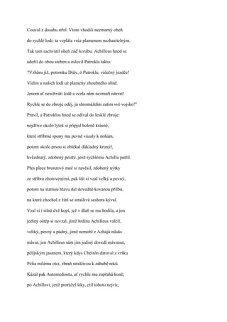 Couval z dosahu střel. Vtom vhodili nezmarný oheň

do rychlé lodi: ta vzplála vráz plamenem nezhasitelným.

Tak tam zachvátil oheň záď korábu. Achilleus hned se

udeřil do obou stehen a oslovil Patrokla takto:

?Vzhůru již, potomku Diův, ó Patrokle, válečný jezdče!

Vidím u našich lodí už plameny zhoubného ohně.

Jenom ať neschvátí lodě a zcela nám nezmaří návrat!

Rychle se do zbroje oděj, já shromáždím zatím své vojsko!"

Pravil, a Patroklos hned se odíval do lesklé zbroje:

nejdříve okolo lýtek si připjal holeně krásné,

které stříbrné spony mu pevně vázaly k nohám,

potom okolo prsou si oblékal důkladný krunýř,

hvězdnatý, zdobený pestře, jenž rychlému Achillu patřil.

Přes plece bronzový meč si zavěsil, zdobený nýtky

ze stříbra zhotovenými, pak štít si vzal velký a pevný,

potom na statnou hlavu dal dovedně kovanou přilbu,

na které chochol z žíní se strašlivě seshora kýval.

Vzal si i silná dvě kopí, jež v dlaň se mu hodila, a jen

jediný oštěp si nevzal, jímž hrdina Achilleus válčil,

veliký, pevný a pádný, jímž nemohl z Achájů nikdo

mávat, jen Achilleus sám jím jediný dovedl mávnout,

pélijským jasanem, který kdys Cheirón daroval z vršku

Pélia milému otci, zbraň strašlivou k záhubě reků.

Kázal pak Automedontu, ať rychle mu zapřahá koně;

po Achillovi, jenž prorážel šiky, ctil tohoto nejvíc,
 