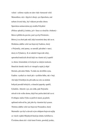 velení - celému vojsku on sám však všemocně velel.

Menesthios; rek v třpytivé zbroji, syn Spercheia, oné

nebem živené řeky, byl vůdcem prvního sboru:

Spercheiu neúnavnému jej zrodila Polydóré

(Péleus zplodil ji, krásku, jež v lásce se sloučila s bohem) -

Bórovi přiřkla ho pověst, jenž syn byl Periéreův;

Bóros ji za choti pak měl, když nesmírné dary dal za ni.

Druhému oddílu velel zas bojovný Eudóros, který

z Polymély, ctné panny, se narodil, půvabné v tanci,

dcery to Fýlantovy. K ní zahořel Argovrah silný,

uprostřed tančících dívek když na vlastní oči ji spatřil

ve sboru Artemidině, té lovkyně se zlatým toulcem.

Ihned do ženské síně k ní vstoupil a tajně ji objal

Hermés, původce blaha. Ta dala mu skvělého syna,

Eudóra: vynikal ze všech jak v rychlém běhu, tak v boji.

Ale když Eileithýia ho přivedla na svět, ta strážná

bohyně porodů bolných, a sluneční paprsky spatřil,

Echeklés. Aktorův syn, ten silák, pak Polymélu

odved si do svého domu, když bez počtu darů dal za ni.

O chlapce stařec Fýlás se pečlivě staral, jej pěstil,

upřímně miloval ho, jak jeho by vlastním byl synem.

Třetímu oddílu velel zas bojovný Peisandros, který

Maimalův syn byl a doved svým oštěpem bojovat nejlíp

ze všech vojáků fthíjských hned po druhu Achilleovu.

Čtvrtému sboru šel v čele kmet Foiníx, proslulý jezdec,
 