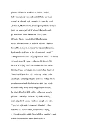 pátému Alkimedón. syn Láerkův, hrdina chrabrý.

Když pak veškeré vojsko již roztřídil řádně a s vůdci

sestavil Achilleus k boji, všem důtklivě na srdce kladl:

,,Nikdo ať, Myrmidonové, z vás nepustí pohrůžky z mysli,

jimiž jste u rychlých lodí dřív hrozili Trójanům stále

po dobu mého hněvu a každý mi výčitky činil:

ťUkrutný Péleův synu, to žlučí tě kojila matka,

necito, když své druhy, ač nechtějí, zdržuješ v lodním

táboře! Na mořských lodích se vraťme zas raději domů,

když tak zlovolný hněv se ti trvale zahnízdil v srdci!Ť

Takto jste mluvili často v svých poradách o mně. Teď nastal

vrcholný okamžik vřavy - a takovou dřív jste si přáli.

Proto ať s Trójany válčí, kdo statečné srdce má v těle!"

Promluvil takto a v každém tím roznítil sílu a chrabrost.

Těsněji semkly se šiky, když vyslechly vladaře svého.

Jako když z kamenů pevných a těsných si buduje člověk

pro dům vysoký zeď, čímž nárazům větrů chce bránit,

tak se i stěsnaly přilby a štíty s vypouklým středem,

ke štítu tiskl se štít, též k přilbici přilba, muž k muži;

přilbice s chocholy z žíní se srážely lesklými štítky,

muži jak pokývli hlavou - tak hustě tam při sobě stáli.

V popředí vojáků všech dva muži si brali už výzbroj,

Patroklos s Automedontem, a měli i úmysl stejný,

v čele svých vojáků válčit. Sám Achilleus mezitím kvapně

odběhl do svého stanu a tam si otevřel víko
 