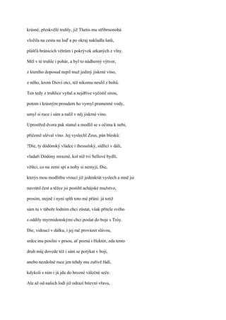 krásné, přeskvěIé truhly, již Thetis mu stříbrnonohá

vložila na cestu na loď a po okraj nakladla šatů,

plášťů bránících větrům i pokrývek utkaných z vlny.

Měl v té truhle i pohár, a byl to nádherný výtvor,

z kterého doposud nepil muž jediný jiskrné víno,

z něho, krom Diovi otci, též nikomu neulil z bohů.

Ten tedy z truhlice vyňal a nejdříve vyčistil sírou,

potom i krásným proudem ho vymyl pramenné vody,

umyl si ruce i sám a nalil v něj jiskrné víno.

Uprostřed dvora pak stanul a modlil se s očima k nebi,

přičemž uléval víno. Jej vyslechl Zeus, pán blesků:

?Die, ty dódónský vládce i thessalský, sídlící v dáli,

vladaři Dódóny mrazné, kol níž tví Sellové bydlí,

věštci, co na zemi spí a nohy si nemyjí, Die,

kterýs mou modlitbu vroucí již jedenkrát vyslech a mně jsi

navrátil čest a těžce jsi postihl achájské mužstvo,

prosím, stejně i nyní splň toto mé přání: já totiž

sám tu v táboře lodním chci zůstat, však přítele svého

s oddíly myrmidonskými chci poslat do boje s Tróy.

Die, vidoucí v dálku, i jej rač provázet slávou,

srdce mu posilni v prsou, ať pozná i Hektór, zda tento

druh můj dovede též i sám se potýkat v boji,

anebo nezdolné ruce jen tehdy mu zuřivě řádí,

kdykoli s ním i já jdu do hrozné válečné seče.

Ale až od našich lodí již odrazí bitevní vřavu,
 