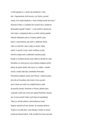 u lodí nejlepší je i s druhy tak chrabrými v boji,

aby i Agamemnón, král mocný, syn Átreův, poznal

chybu, že k nejskvělejšímu z všech Achájů neměl dost úcty."

Promluvil takto a v každém tím roznítil sílu a chrabrost.

Hromadně napadli Trójské - v tom strašlivě zaburácely

lodi, když z achájských šiků se rozlehl válečný pokřik.

Jakmile fthíjského reka tu Trójané spatřili, jeho,

jakož i Automedonta, jak zářili v nádherné zbroji,

srdce se zachvělo všem a řady se začaly viklat,

neboť si myslili, že již u lodí Achilleus rychlý

odvrhl sveřepý hněv a přátelské smýšlení pojal.

Každý se rozhlížel kolem, kam náhlé té zhoubě by unik.

Patroklos ze všech první svým lesklým oštěpem mrštil

přímo do jejich středu, kde nejvíc se vojáků v zmatku

tísnilo u lodní zádi kdys chrabrého Prótesiláa:

Pýraichma oštěpem zranil, jenž Paiony, válečné jezdce,

přivedl od Amydónu, kde široký Axios proudí -

pravé rámě mu zranil; ten zaúpěl bolem a padl

do prachu naznak. Strachem se Paioni, přátelé jeho,

rozprchli, neboť jim všem tam nahnal Patroklos strachu

tím, že jim usmrtil vůdce, jenž bojoval nejudatněji.

Takto je od lodí zahnal a uhasil planoucí oheň.

Napolo shořelá loď tam zůstala. Se strašným křikem

Trójští se na útěk dali, vtom Danajci všichni se rázem

rozlili po dutých lodích - křik zoufalý bez konce povstal.
 
