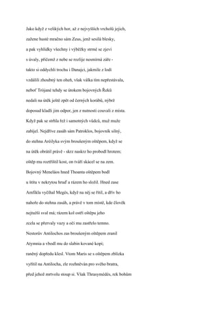 Jako když z velikých hor, až z nejvyšších vrcholů jejich,

zažene husté mračno sám Zeus, jenž sesílá blesky,

a pak vyhlídky všechny i výběžky strmé se zjeví

s úvaly, přičemž z nebe se rozlije nesmírná záře -

takto si oddychli trochu i Danajci, jakmile z lodí

vzdálili zhoubný ten oheň, však válka tím nepřestávala,

neboť Trójané tehdy se útokem bojovných Řeků

nedali na útěk ještě zpět od černých korábů, nýbrž

doposud kladli jim odpor, jen z nutnosti couvali z místa.

Když pak se strhla řež i samotných vůdců, muž muže

zabíjel. Nejdříve zasáh sám Patroklos, bojovník silný,

do stehna Aréilyka svým broušeným oštěpem, když se

na útěk obrátil právě - skrz naskrz ho probodl hrotem;

oštěp mu roztříštil kost, on tváří skácel se na zem.

Bojovný Meneláos hned Thoanta oštěpem bodl

u štítu v nekrytou hruď a rázem ho složil. Hned zase

Amfikla vyčíhal Megés, když na něj se řítil, a dřív ho

nahoře do stehna zasáh, a právě v tom místě, kde člověk

nejtužší sval má; rázem kol ostří oštěpu jeho

zcela se přervaly vazy a oči mu zastřelo temno.

Nestorův Antilochos zas broušeným oštěpem zranil

Atymnia a vbodl mu do slabin kované kopí;

raněný dopředu klesl. Vtom Maris se s oštěpem zblízka

vyřítil na Antilocha, zle rozhněván pro svého bratra,

před jehož mrtvolu stoup si. Však Thrasymédés, rek bohům
 