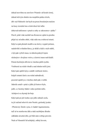 dokud nesvrhnu na zem krov Priamův od kouře černý,

dokud ničivým ohněm mu nespálím paláce dveře,

dřív než Hektorův šat bych na prsou broušeným mečem

na kusy rozsekal mu a četní druzi kol něho

dokavad neklesnou v prach a zuby se zakousnou v půdu."

Pravil, ještě však nechtěl mu Kronovec splnit tu prosbu:

přijal sic od něho oběti, však stále mu zvětšoval strasti.

Když se pak přestali modlit a na žertvy vsypali ječmen,

nadzdvihli zvířatům hlavy, je skláli a kůži z nich stáhli,

z kýt pak vyřízli maso, to dokola pokryli lojem

složeným v dvojitou vrstvu, a čerstvé maso naň kladli.

Potom bezlistým dřívím to všechno pálili rychle.

Vnitřnosti na rožeň vbodli a nad ohněm točili jimi.

Když pak spálili kýty a snědli vnitřnosti žertev,

krájeli ostatní části a na rožně nabodávali,

pozorně upekli je a všechno sňali pak z rožňů.

Jakmile ustali v práci a jídlo již hotovo bylo,

jedli, a z hostiny řádné i srdce požitek mělo.

Achájové se chystají do boje

Když pak po pití touhu a po jídle zahnali zcela,

tu již začínal mluvit k nim Nestór, gerénský jezdec:

?Přeslavný   Átreův synu, ó vladaři Agamemnone,

teď už tu nemluvme dále a také nechtějme dlouho

odkládat závažné dílo, jež bůh nám svěřuje provést.

Nuže ať hlasatelé lid achájský, oděný kovem,
 