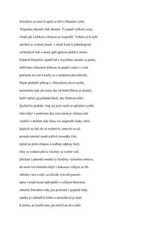 Patroklos za nimi kvapně se řítil a Danaům velel,

Trójanům chystal však zhoubu. Ti ucpali veškeré cesty,

všude jak á křikem a hrůzou se rozprchli. Vzhůru až k nebi

zdvíhal se zvířený prach, v němž koně ti jednokopytní

od řeckých lodí a stanů zpět úprkem pádili k městu.

Kdekoli Patroklos spatřil lid v největším zmatku se plašit,

mířil tam s hlasitým křikem; tu padali vojáci z vozů

pod kola na tvář a korby se s rachotem převrhávaly.

Naráz přeběhli příkop i s Patroklem ořové rychli,

nesmrtelní (jak skvostný dar od bohů Péleus je dostal);

letěli vpřed, jej pobádal duch, aby Hektora stihl -

dychtil ho proklát, však jej pryč neslo to spřežení rychlé.

Jako když v podzimní den zem černá je stižena celá

vichřicí s deštěm, kdy Zeus své nejprudší lijáky chrlí,

kdykoli na lidi zle se rozhněvá, zanevře na ně,

protože násilně soudí a křivé rozsudky činí,

úplně po právu šlapou a nedbají odplaty boží;

řeky se vodami plní a všechny se rozlité valí,

přičemž i pahorků mnoho ty bystřiny výmolem strhnou,

do moře rozvlněného když s hukotem velkým se řítí

zběsile z hor a ničí, co člověk vytvořil pracně -

takto i trójští koně zpět pádili s velikým hřmotem.

Jakmile Patroklos tedy jim prolomil v popředí řady,

zpátky je zaháněl k lodím a nenechával je dojít

k městu, ač toužili tam, jen útočil na ně a stále
 